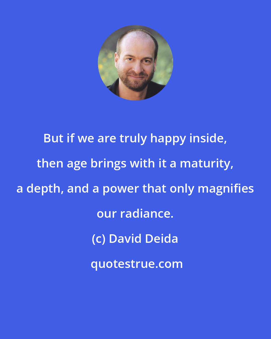 David Deida: But if we are truly happy inside, then age brings with it a maturity, a depth, and a power that only magnifies our radiance.