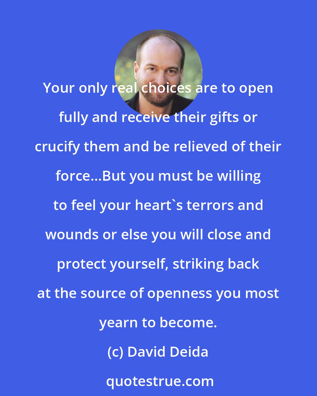 David Deida: Your only real choices are to open fully and receive their gifts or crucify them and be relieved of their force...But you must be willing to feel your heart's terrors and wounds or else you will close and protect yourself, striking back at the source of openness you most yearn to become.