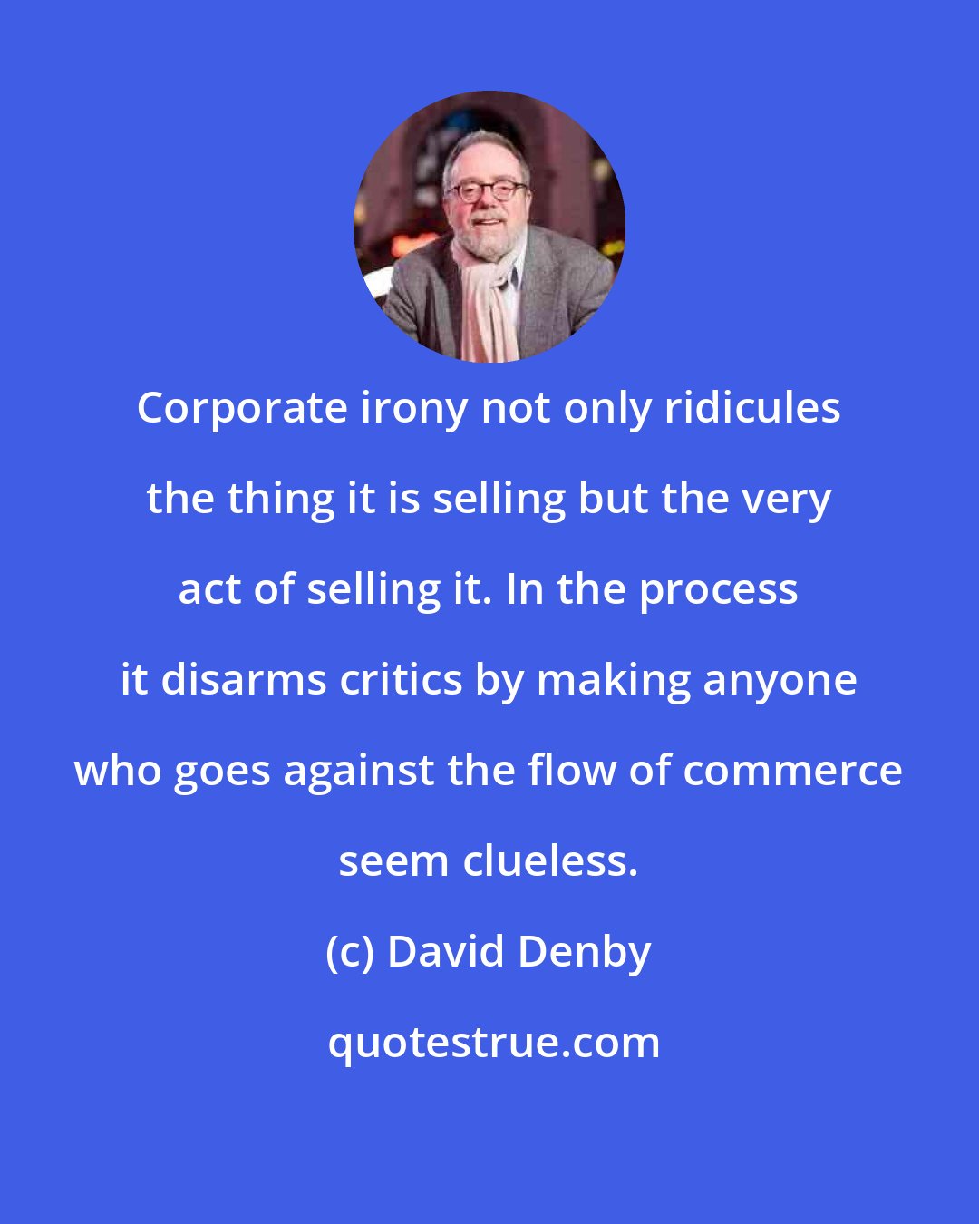 David Denby: Corporate irony not only ridicules the thing it is selling but the very act of selling it. In the process it disarms critics by making anyone who goes against the flow of commerce seem clueless.