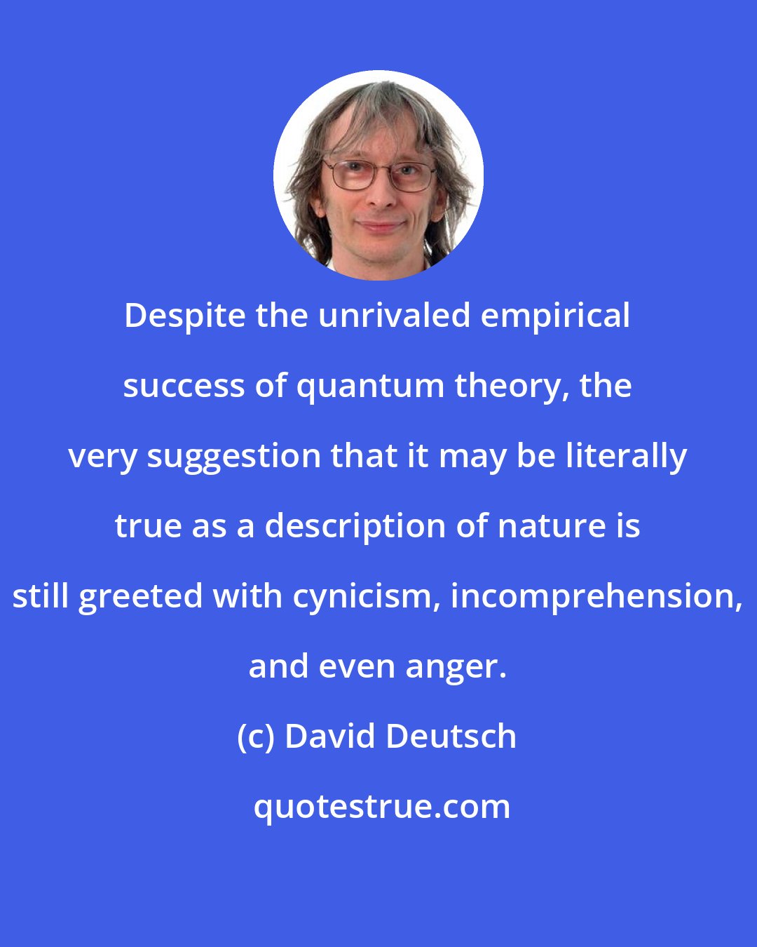 David Deutsch: Despite the unrivaled empirical success of quantum theory, the very suggestion that it may be literally true as a description of nature is still greeted with cynicism, incomprehension, and even anger.
