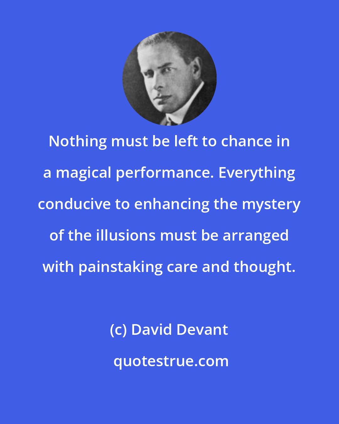 David Devant: Nothing must be left to chance in a magical performance. Everything conducive to enhancing the mystery of the illusions must be arranged with painstaking care and thought.