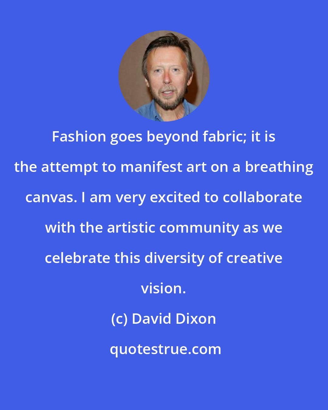 David Dixon: Fashion goes beyond fabric; it is the attempt to manifest art on a breathing canvas. I am very excited to collaborate with the artistic community as we celebrate this diversity of creative vision.