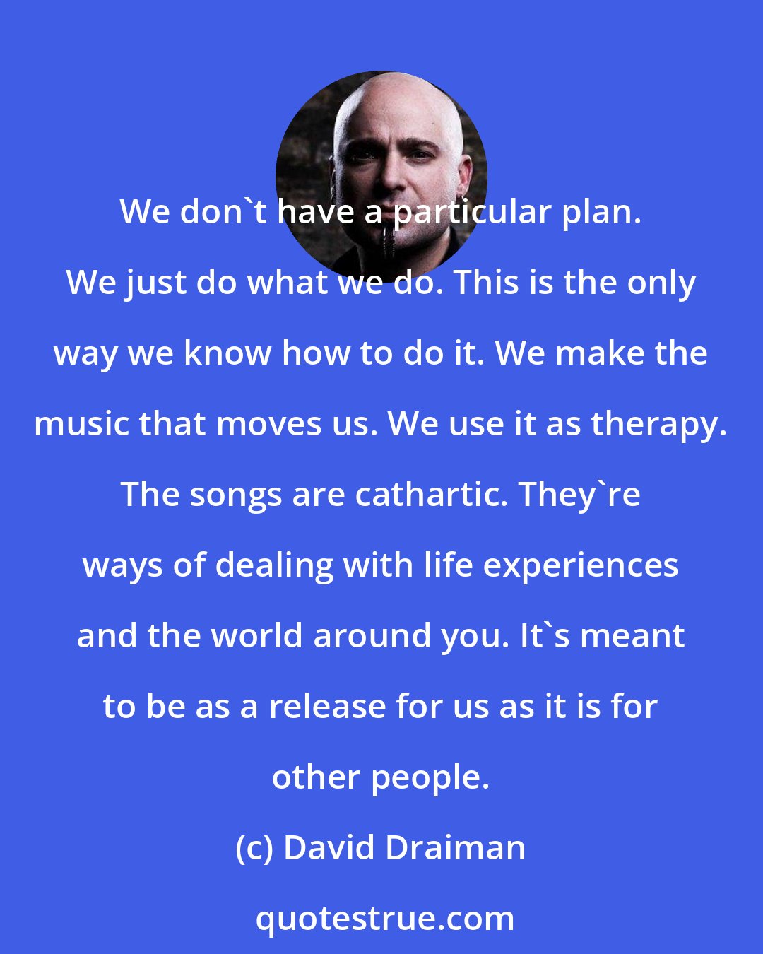 David Draiman: We don't have a particular plan. We just do what we do. This is the only way we know how to do it. We make the music that moves us. We use it as therapy. The songs are cathartic. They're ways of dealing with life experiences and the world around you. It's meant to be as a release for us as it is for other people.