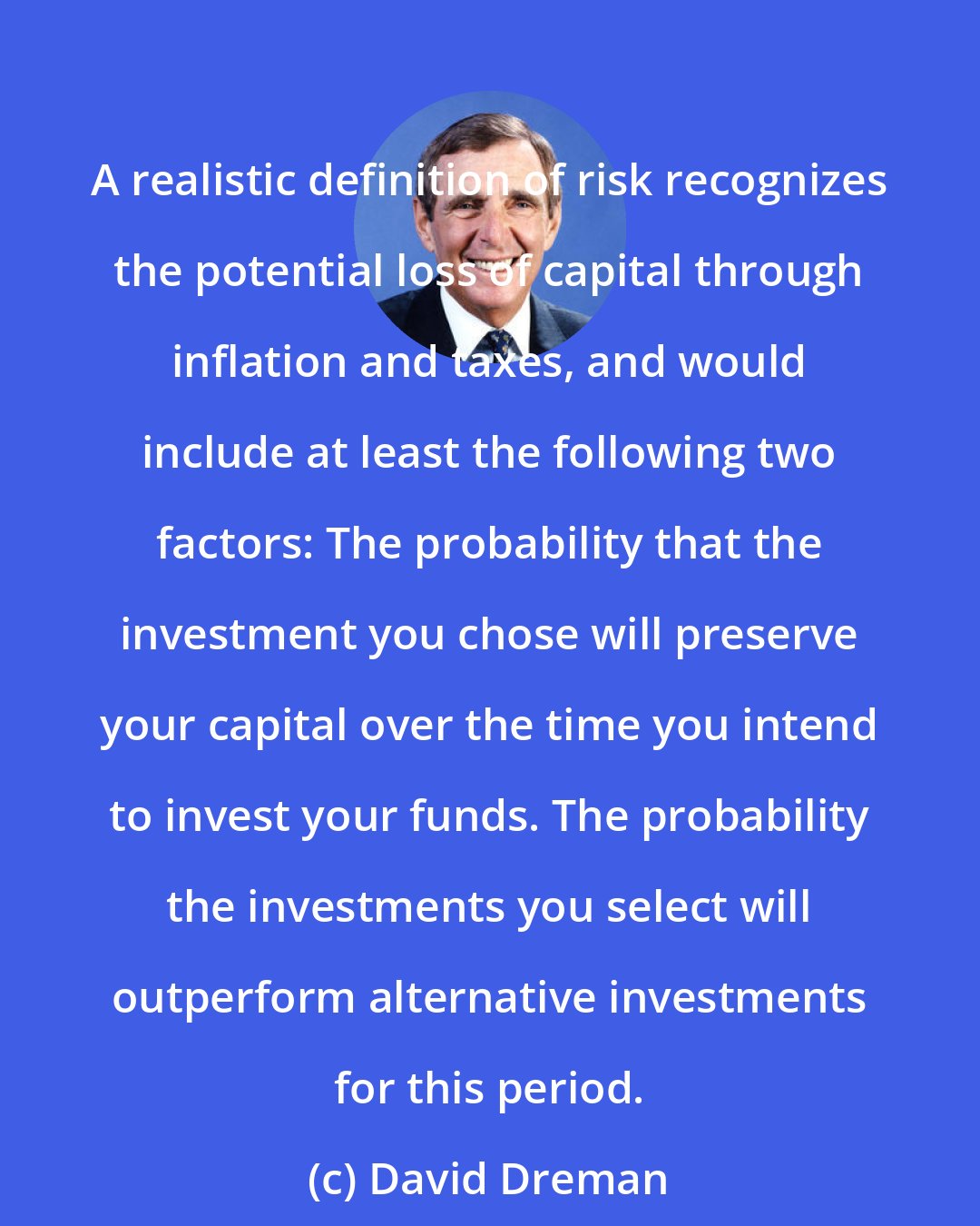 David Dreman: A realistic definition of risk recognizes the potential loss of capital through inflation and taxes, and would include at least the following two factors: The probability that the investment you chose will preserve your capital over the time you intend to invest your funds. The probability the investments you select will outperform alternative investments for this period.