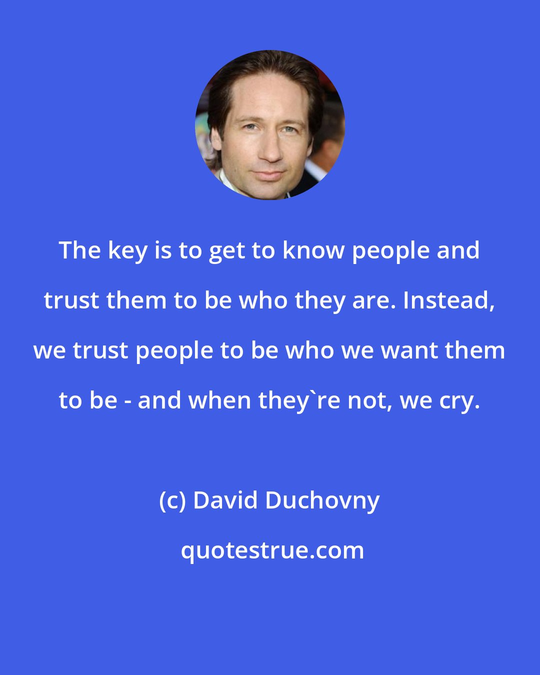 David Duchovny: The key is to get to know people and trust them to be who they are. Instead, we trust people to be who we want them to be - and when they're not, we cry.