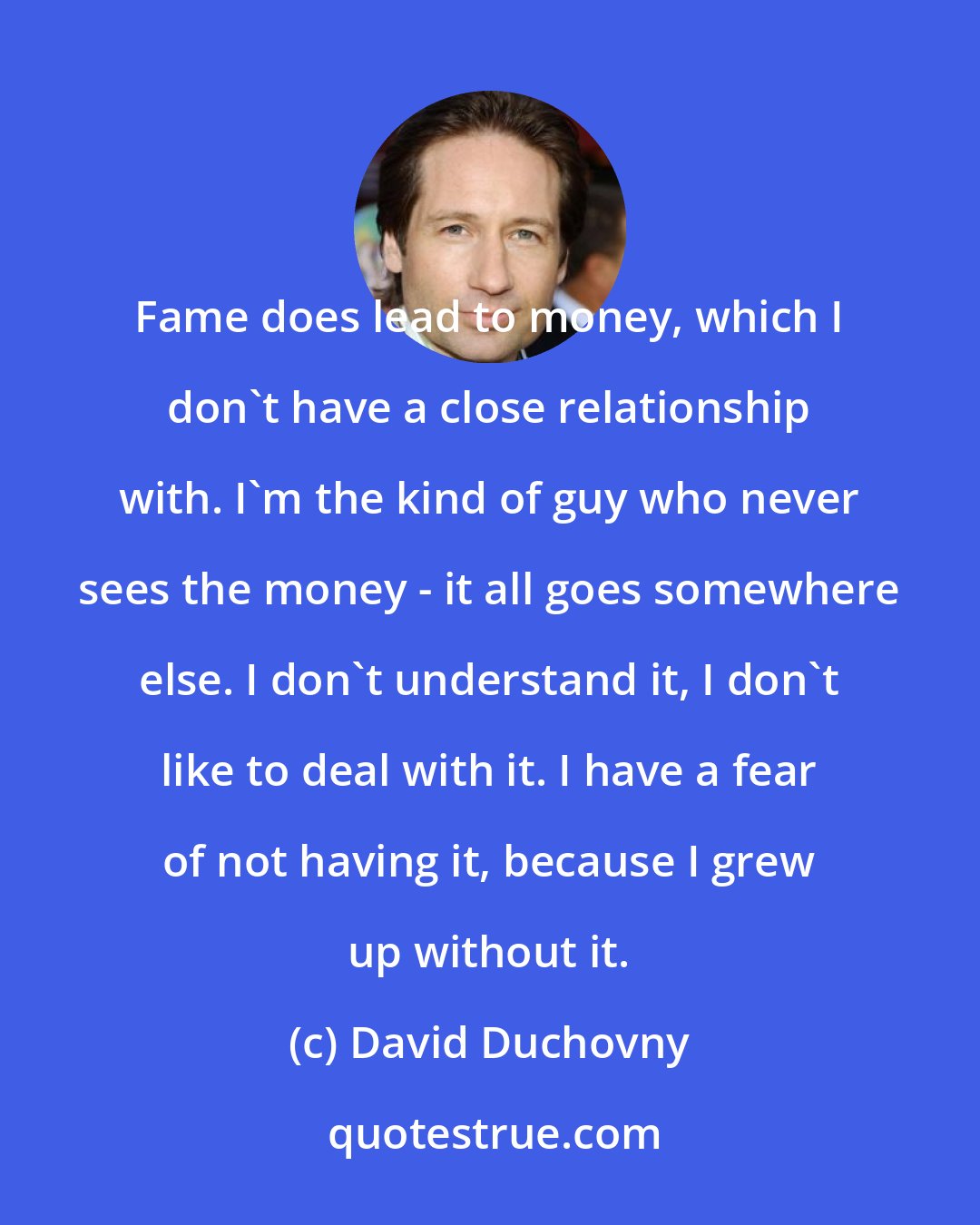 David Duchovny: Fame does lead to money, which I don't have a close relationship with. I'm the kind of guy who never sees the money - it all goes somewhere else. I don't understand it, I don't like to deal with it. I have a fear of not having it, because I grew up without it.
