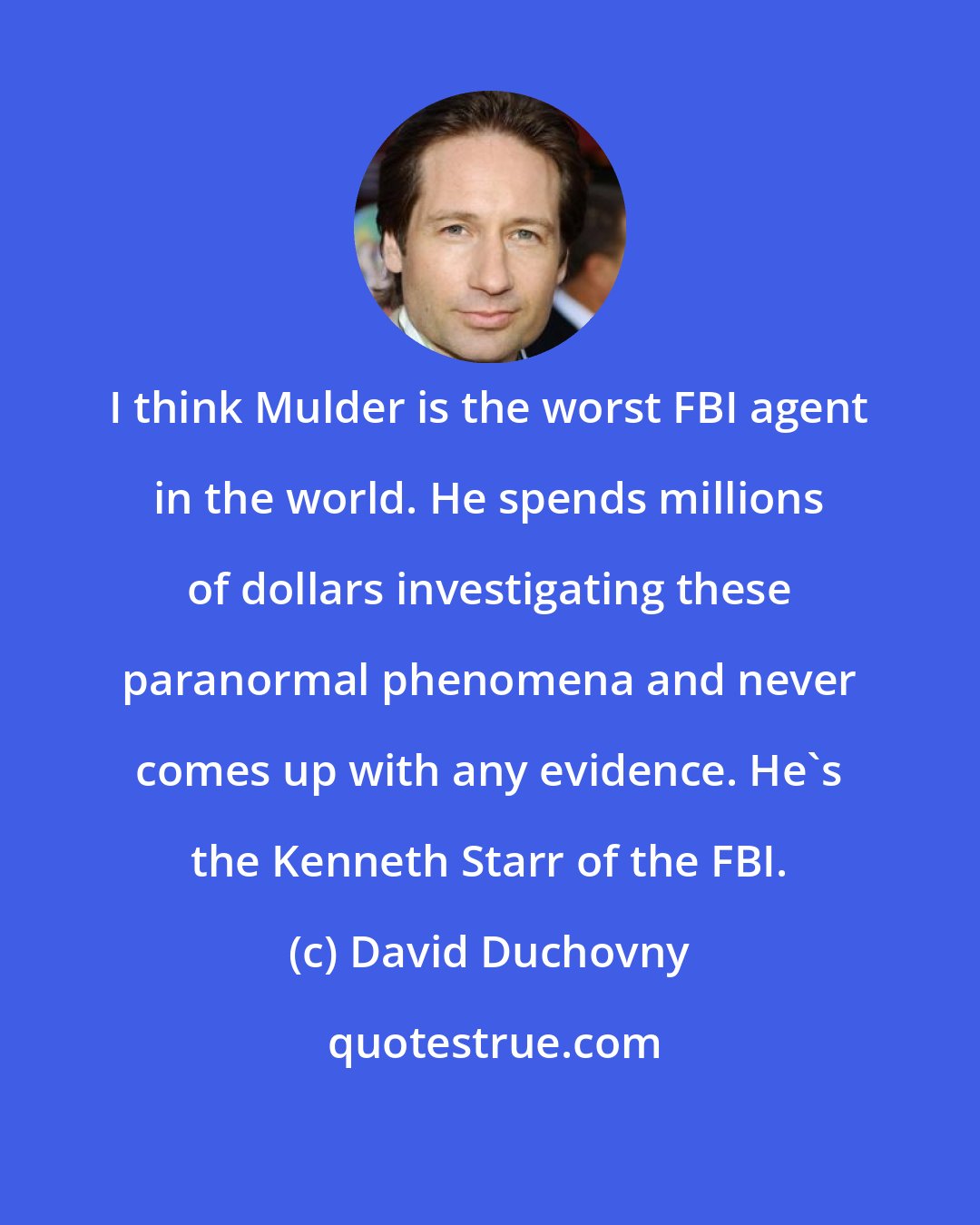 David Duchovny: I think Mulder is the worst FBI agent in the world. He spends millions of dollars investigating these paranormal phenomena and never comes up with any evidence. He's the Kenneth Starr of the FBI.
