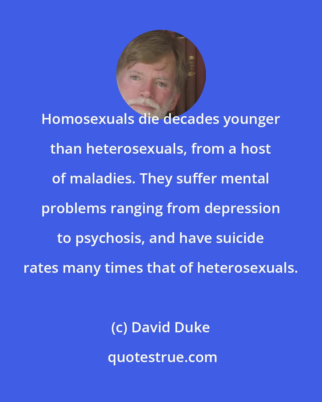David Duke: Homosexuals die decades younger than heterosexuals, from a host of maladies. They suffer mental problems ranging from depression to psychosis, and have suicide rates many times that of heterosexuals.