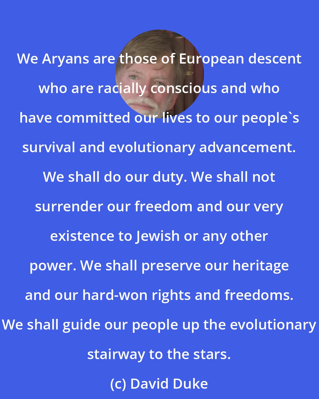 David Duke: We Aryans are those of European descent who are racially conscious and who have committed our lives to our people's survival and evolutionary advancement. We shall do our duty. We shall not surrender our freedom and our very existence to Jewish or any other power. We shall preserve our heritage and our hard-won rights and freedoms. We shall guide our people up the evolutionary stairway to the stars.