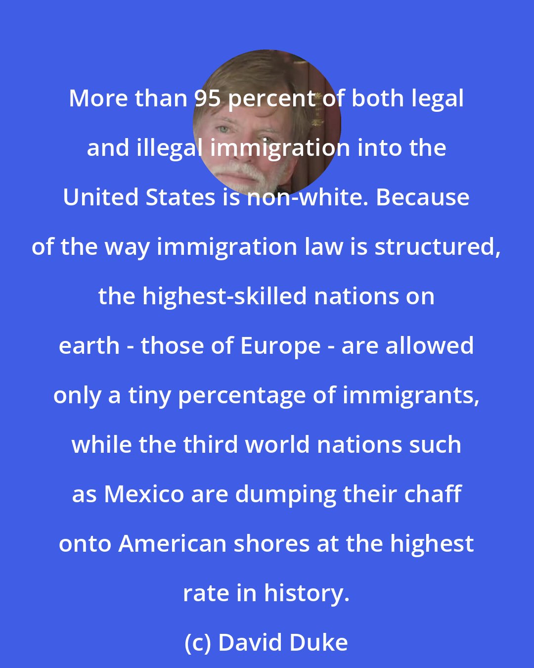 David Duke: More than 95 percent of both legal and illegal immigration into the United States is non-white. Because of the way immigration law is structured, the highest-skilled nations on earth - those of Europe - are allowed only a tiny percentage of immigrants, while the third world nations such as Mexico are dumping their chaff onto American shores at the highest rate in history.