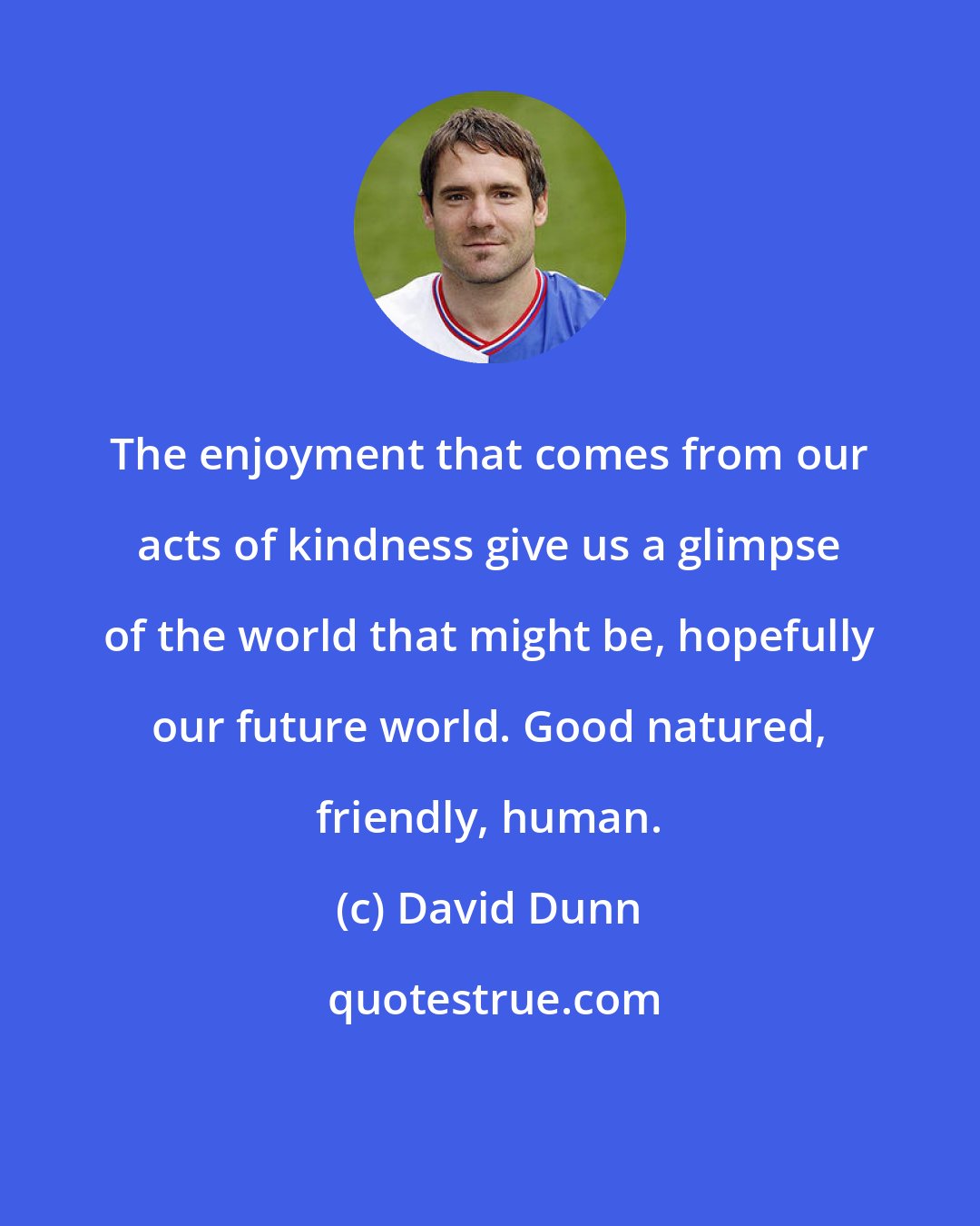 David Dunn: The enjoyment that comes from our acts of kindness give us a glimpse of the world that might be, hopefully our future world. Good natured, friendly, human.
