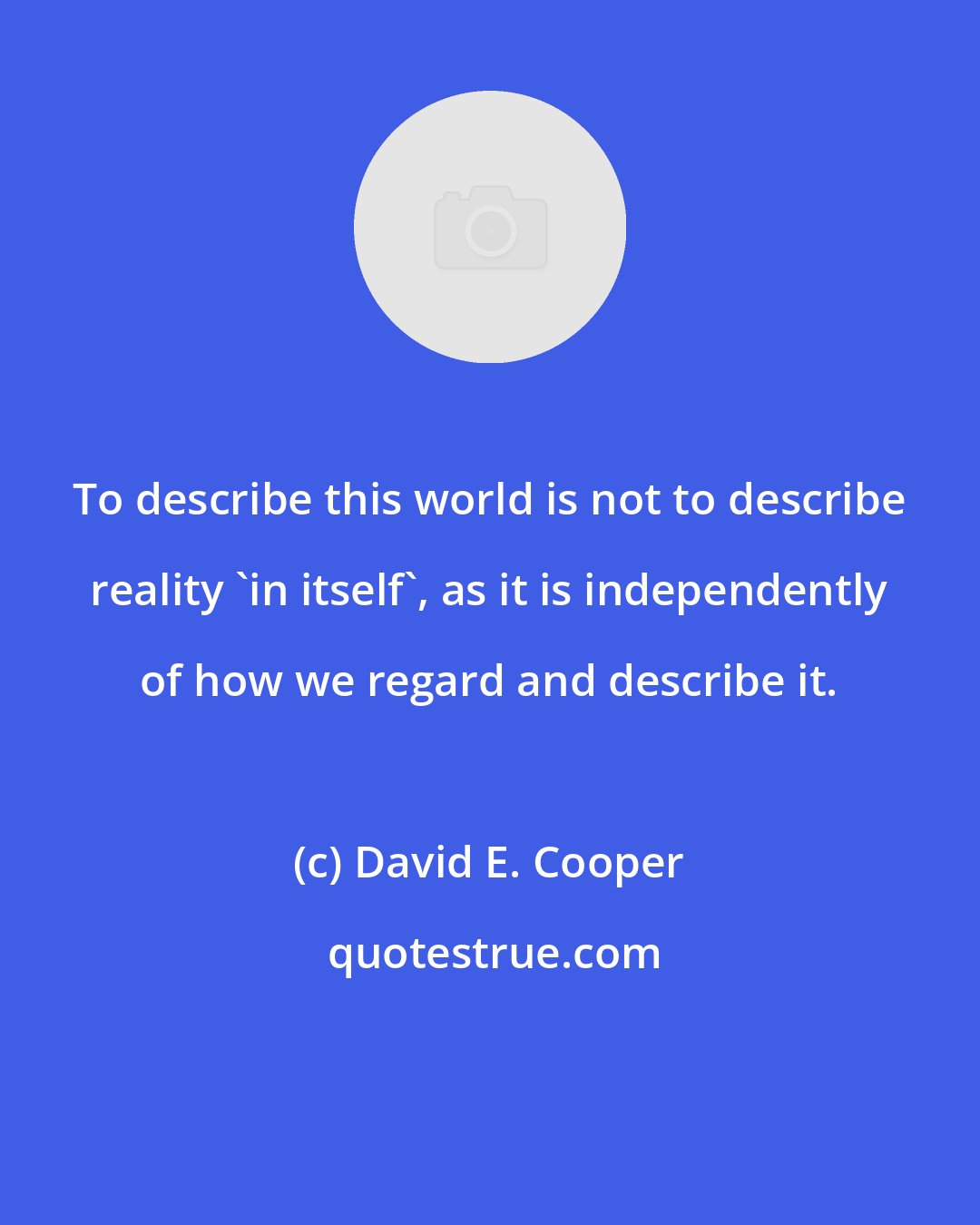 David E. Cooper: To describe this world is not to describe reality 'in itself', as it is independently of how we regard and describe it.