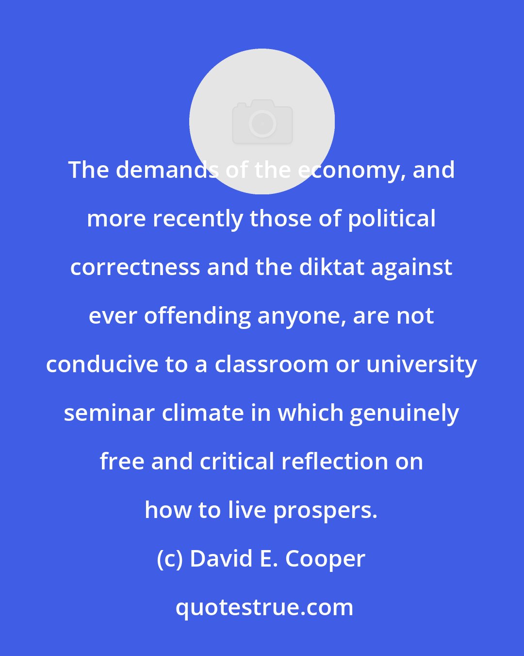 David E. Cooper: The demands of the economy, and more recently those of political correctness and the diktat against ever offending anyone, are not conducive to a classroom or university seminar climate in which genuinely free and critical reflection on how to live prospers.