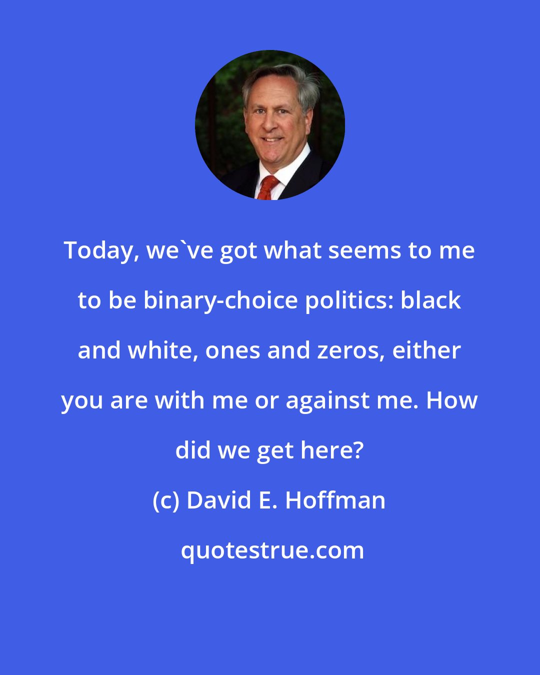 David E. Hoffman: Today, we've got what seems to me to be binary-choice politics: black and white, ones and zeros, either you are with me or against me. How did we get here?