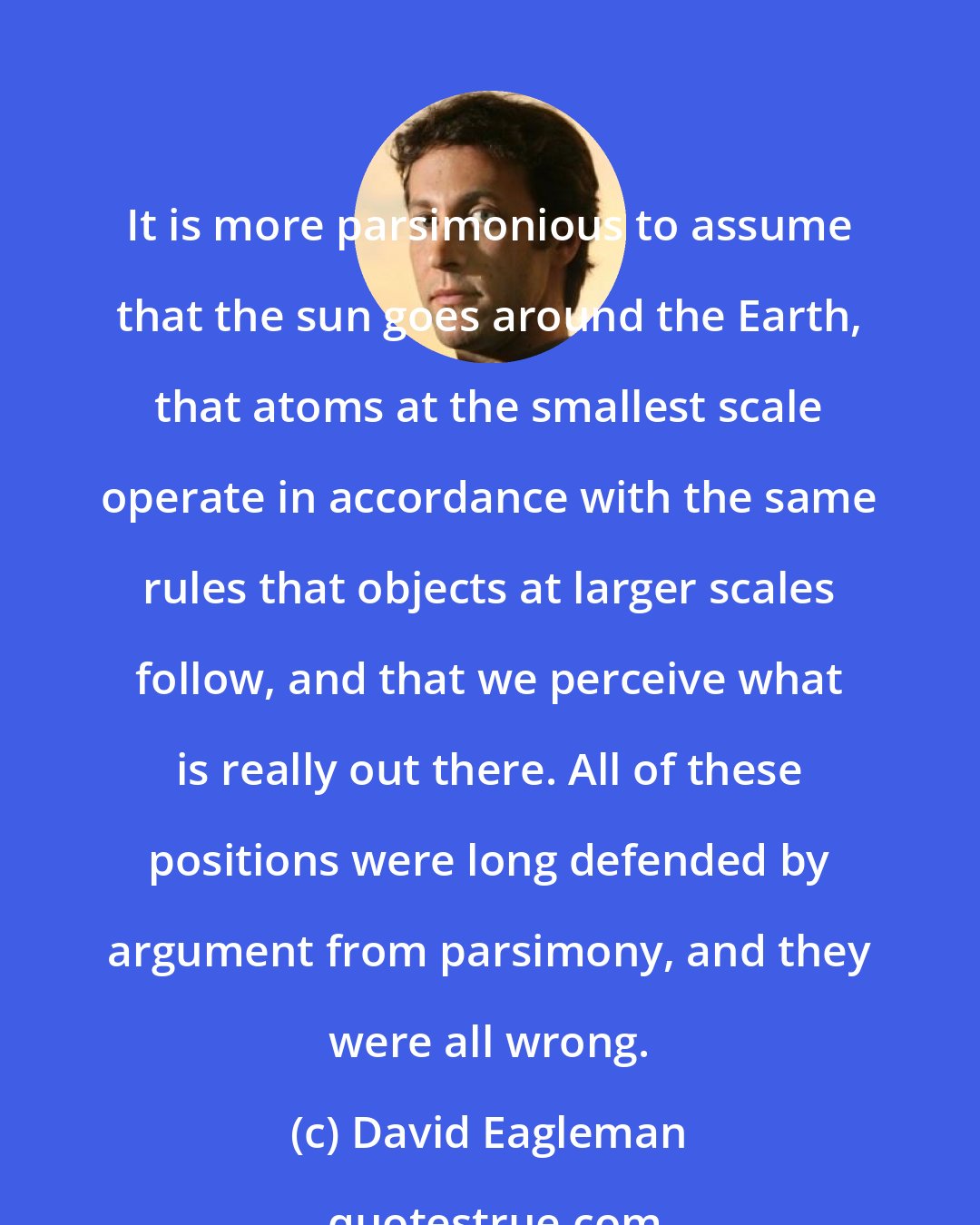 David Eagleman: It is more parsimonious to assume that the sun goes around the Earth, that atoms at the smallest scale operate in accordance with the same rules that objects at larger scales follow, and that we perceive what is really out there. All of these positions were long defended by argument from parsimony, and they were all wrong.