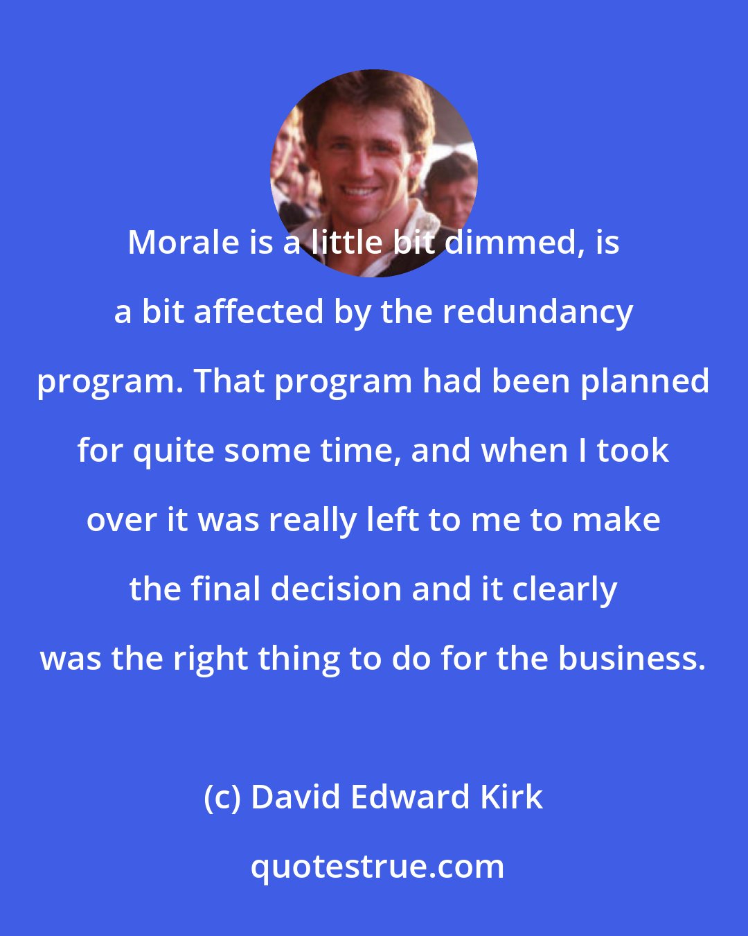 David Edward Kirk: Morale is a little bit dimmed, is a bit affected by the redundancy program. That program had been planned for quite some time, and when I took over it was really left to me to make the final decision and it clearly was the right thing to do for the business.