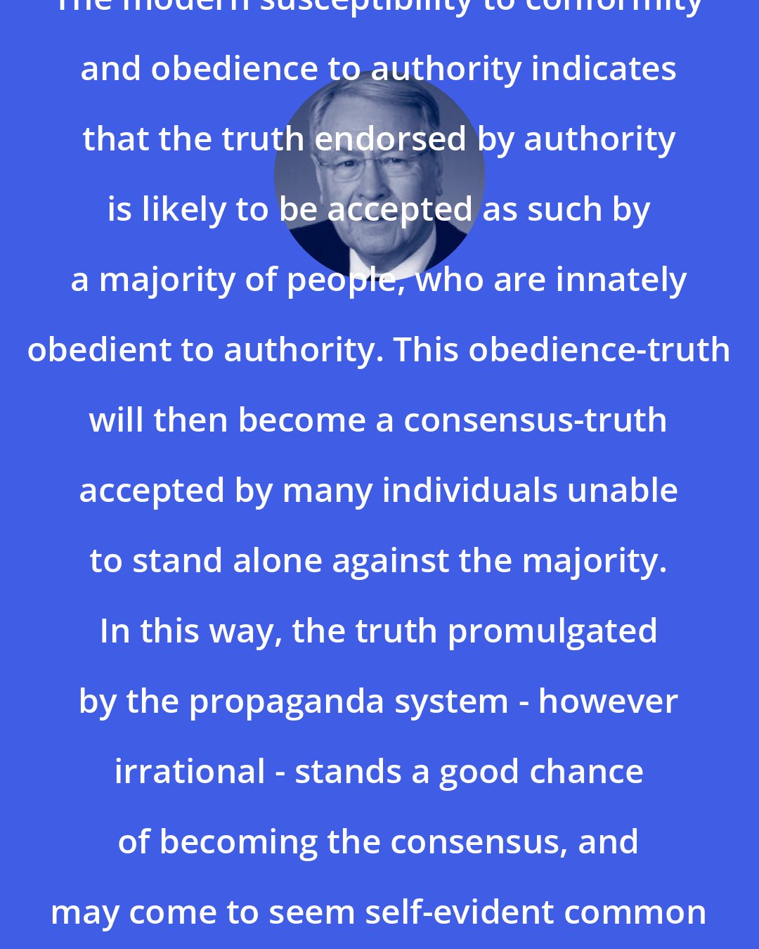 David Edward: The modern susceptibility to conformity and obedience to authority indicates that the truth endorsed by authority is likely to be accepted as such by a majority of people, who are innately obedient to authority. This obedience-truth will then become a consensus-truth accepted by many individuals unable to stand alone against the majority. In this way, the truth promulgated by the propaganda system - however irrational - stands a good chance of becoming the consensus, and may come to seem self-evident common sense.