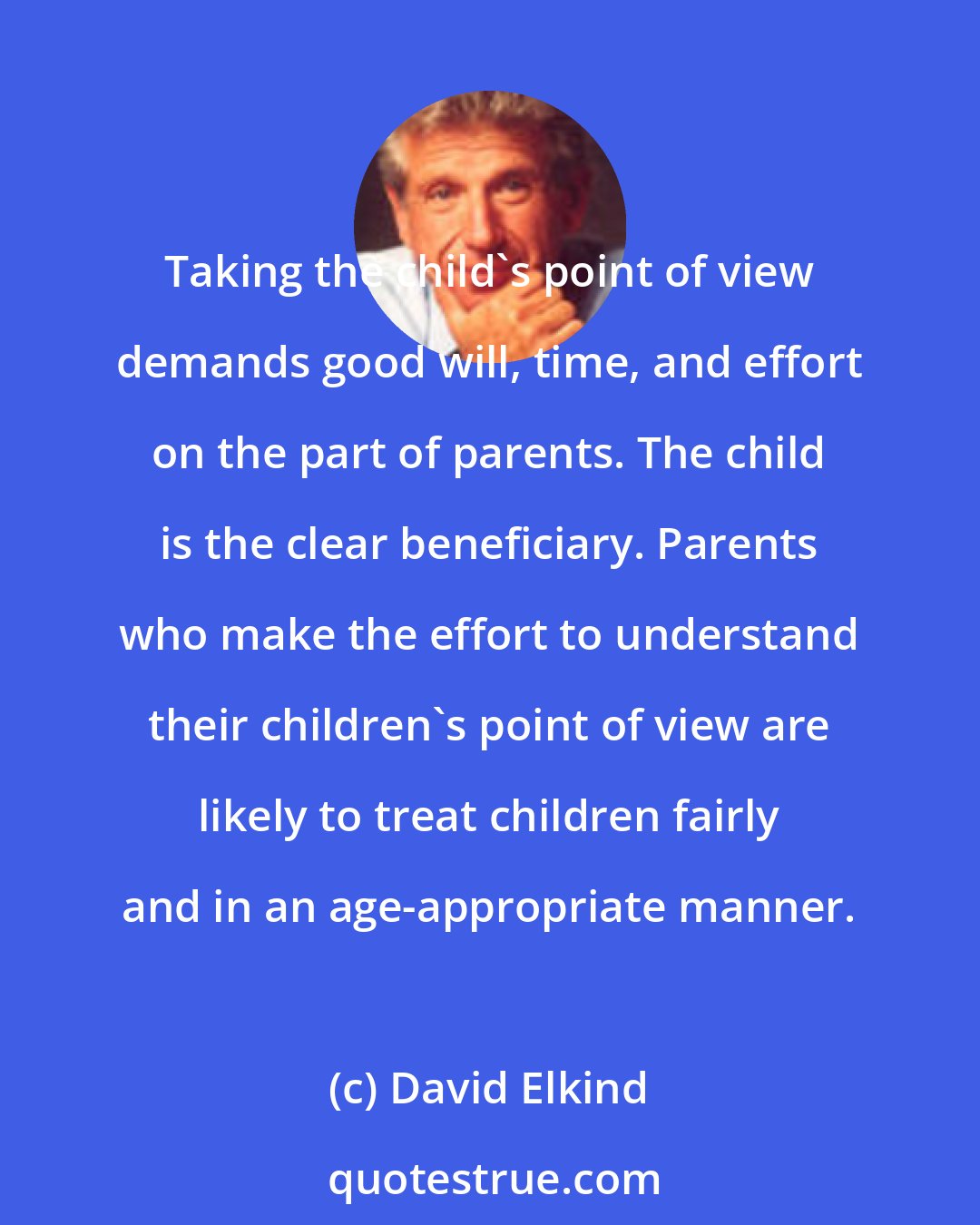 David Elkind: Taking the child's point of view demands good will, time, and effort on the part of parents. The child is the clear beneficiary. Parents who make the effort to understand their children's point of view are likely to treat children fairly and in an age-appropriate manner.