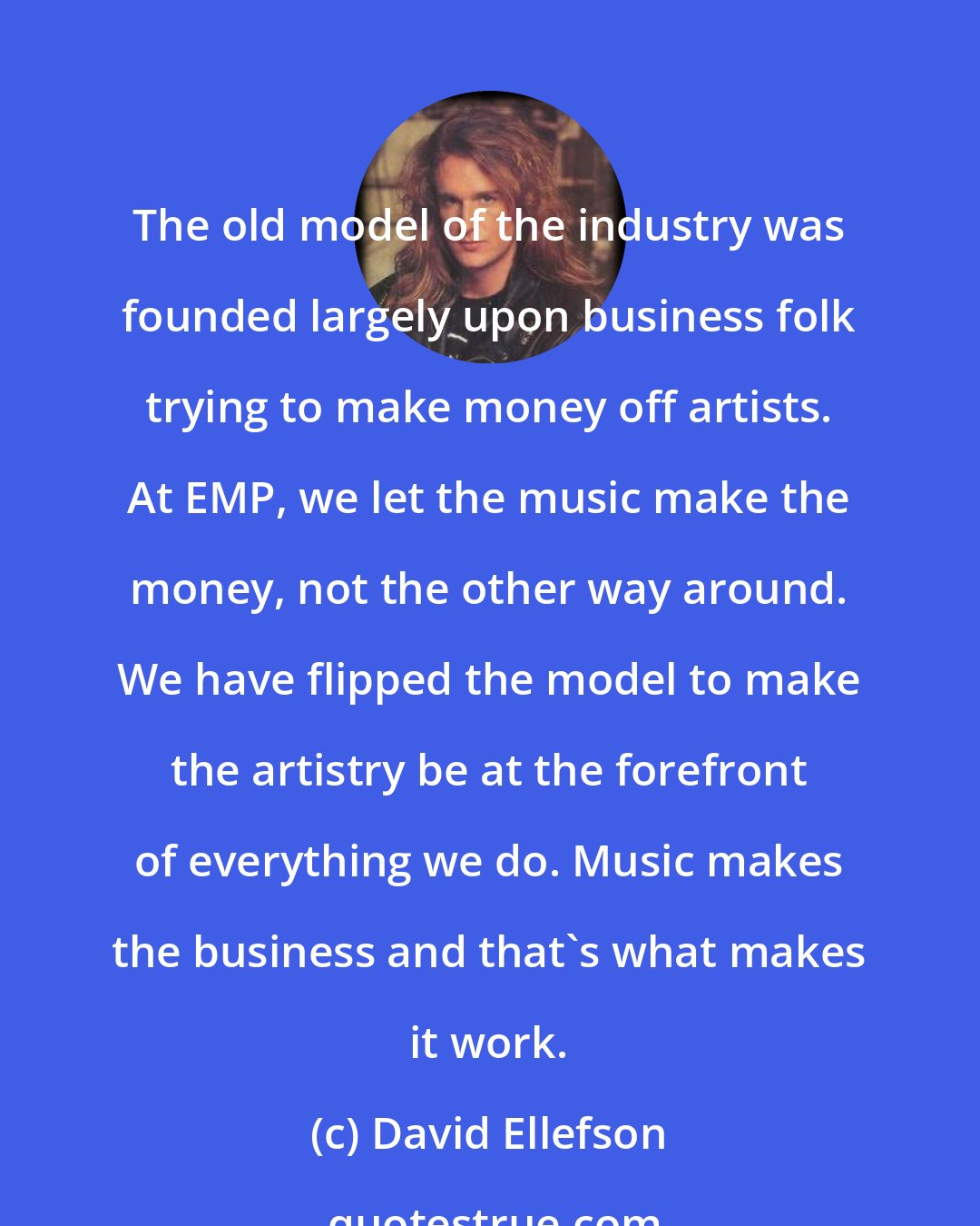 David Ellefson: The old model of the industry was founded largely upon business folk trying to make money off artists. At EMP, we let the music make the money, not the other way around. We have flipped the model to make the artistry be at the forefront of everything we do. Music makes the business and that's what makes it work.