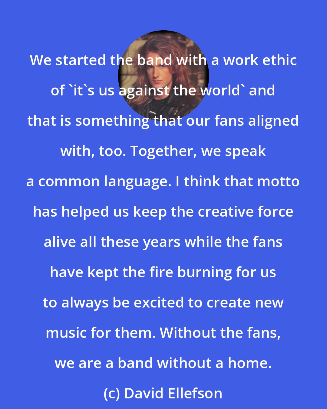 David Ellefson: We started the band with a work ethic of 'it's us against the world' and that is something that our fans aligned with, too. Together, we speak a common language. I think that motto has helped us keep the creative force alive all these years while the fans have kept the fire burning for us to always be excited to create new music for them. Without the fans, we are a band without a home.