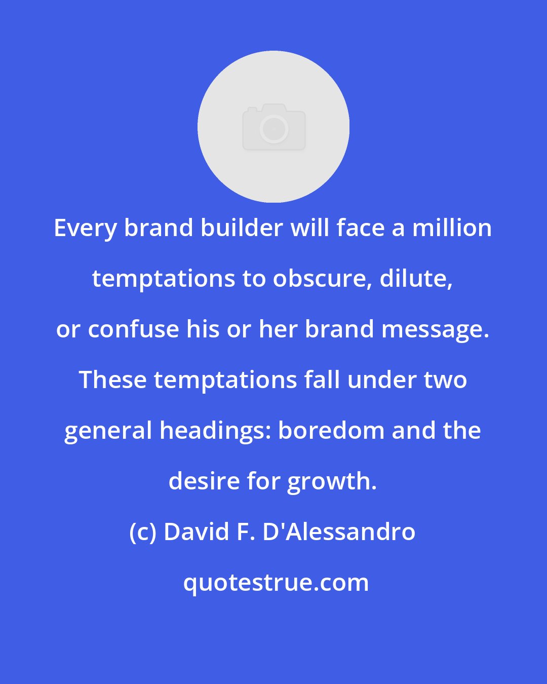 David F. D'Alessandro: Every brand builder will face a million temptations to obscure, dilute, or confuse his or her brand message. These temptations fall under two general headings: boredom and the desire for growth.