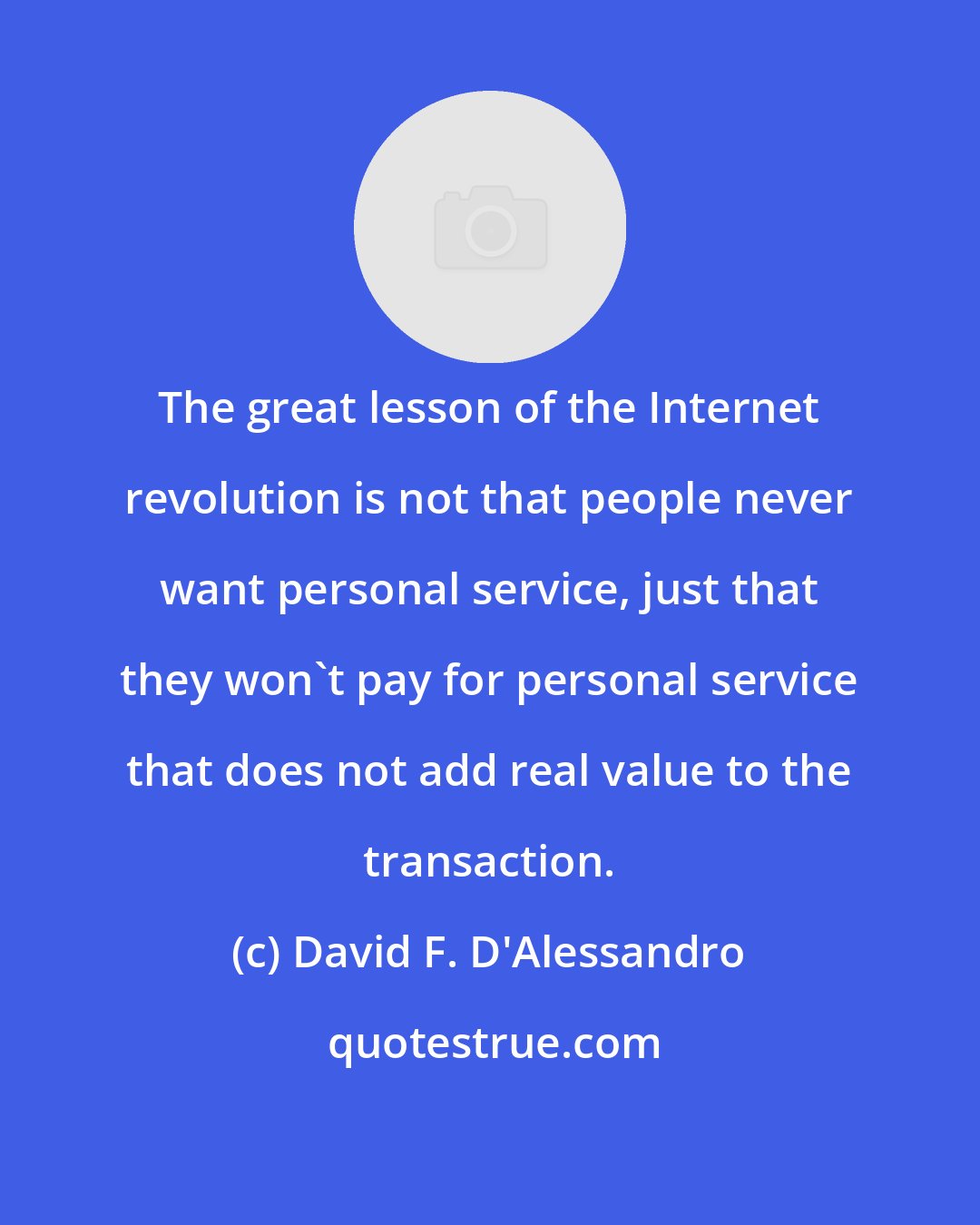 David F. D'Alessandro: The great lesson of the Internet revolution is not that people never want personal service, just that they won't pay for personal service that does not add real value to the transaction.