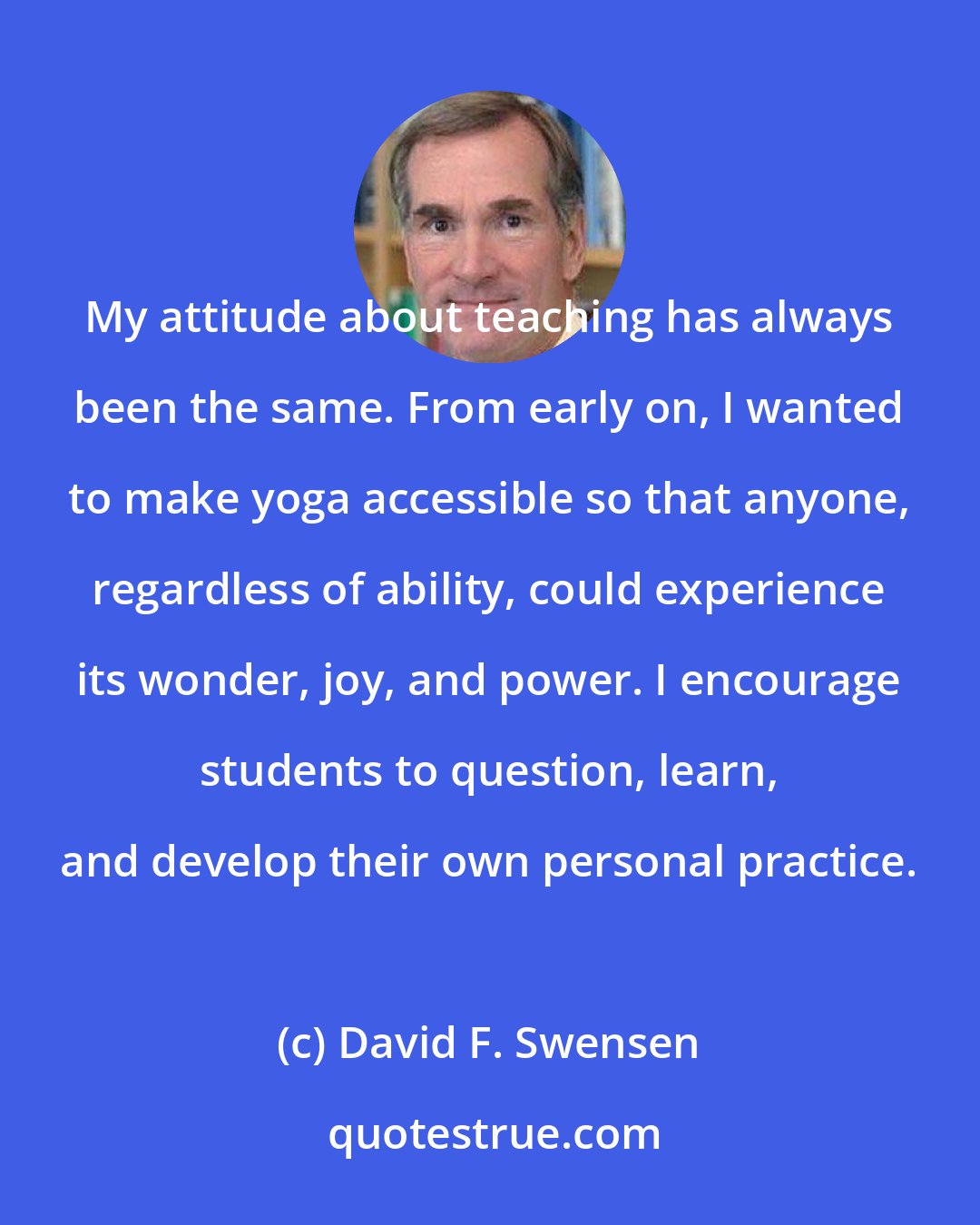David F. Swensen: My attitude about teaching has always been the same. From early on, I wanted to make yoga accessible so that anyone, regardless of ability, could experience its wonder, joy, and power. I encourage students to question, learn, and develop their own personal practice.