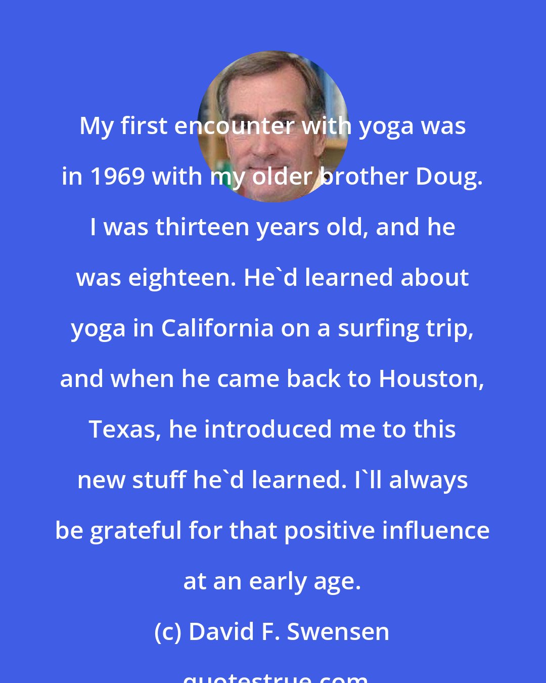 David F. Swensen: My first encounter with yoga was in 1969 with my older brother Doug. I was thirteen years old, and he was eighteen. He'd learned about yoga in California on a surfing trip, and when he came back to Houston, Texas, he introduced me to this new stuff he'd learned. I'll always be grateful for that positive influence at an early age.