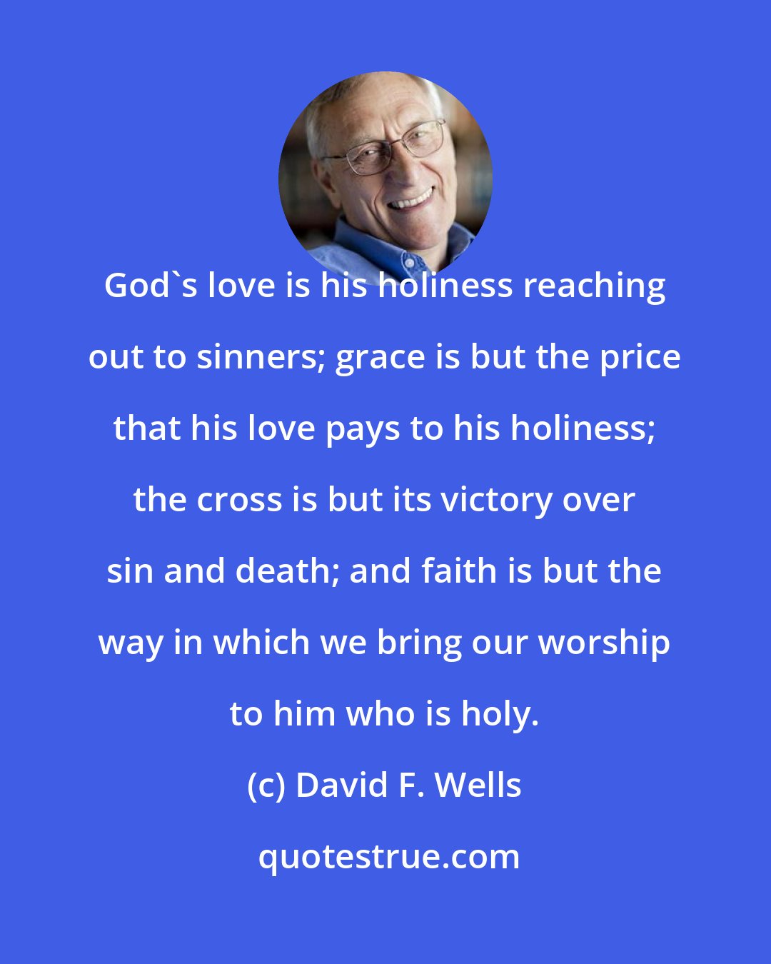 David F. Wells: God's love is his holiness reaching out to sinners; grace is but the price that his love pays to his holiness; the cross is but its victory over sin and death; and faith is but the way in which we bring our worship to him who is holy.