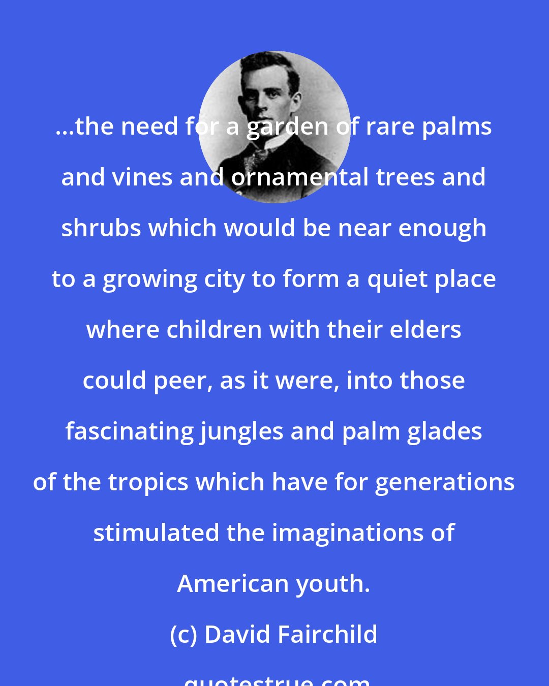 David Fairchild: ...the need for a garden of rare palms and vines and ornamental trees and shrubs which would be near enough to a growing city to form a quiet place where children with their elders could peer, as it were, into those fascinating jungles and palm glades of the tropics which have for generations stimulated the imaginations of American youth.