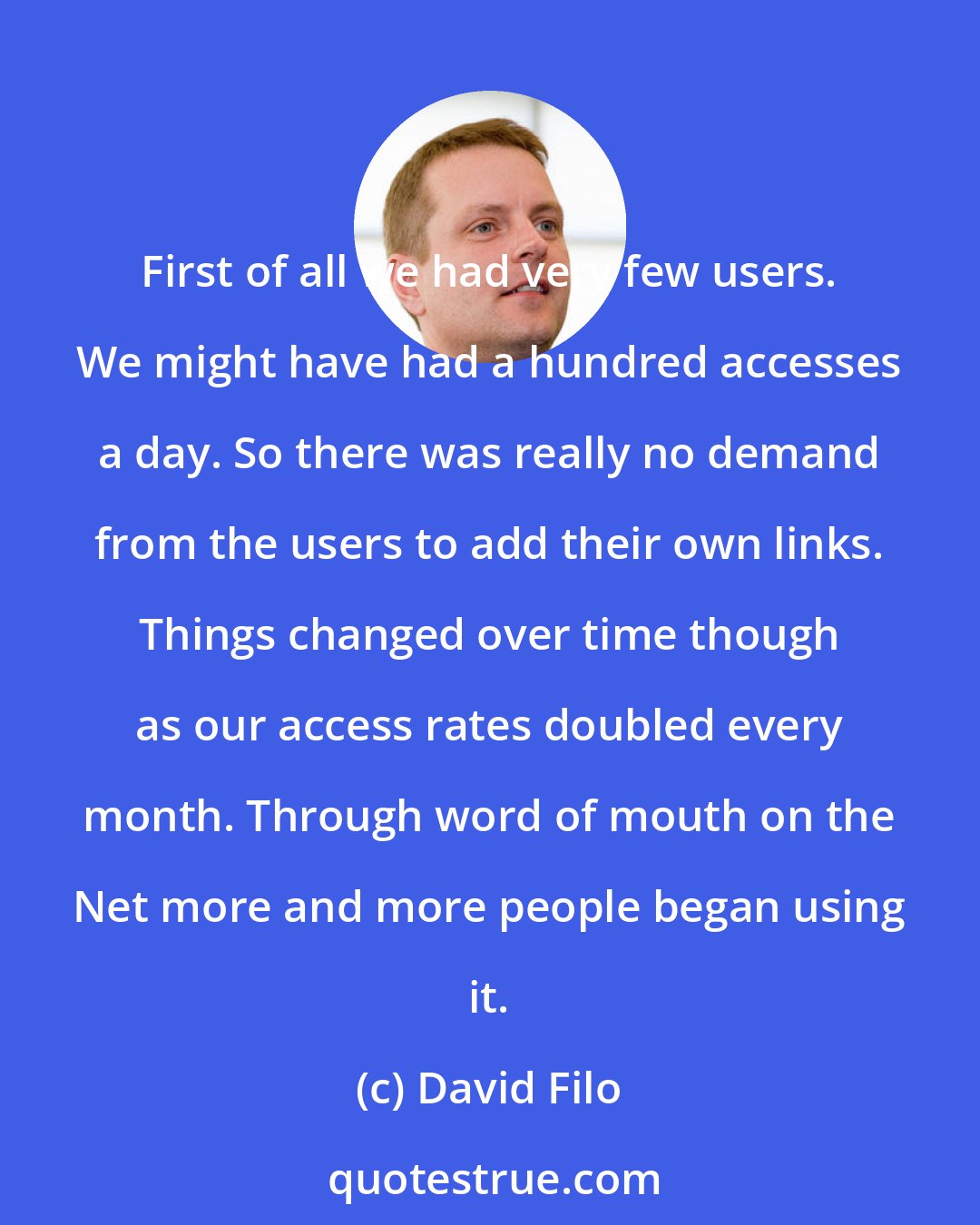David Filo: First of all we had very few users. We might have had a hundred accesses a day. So there was really no demand from the users to add their own links. Things changed over time though as our access rates doubled every month. Through word of mouth on the Net more and more people began using it.