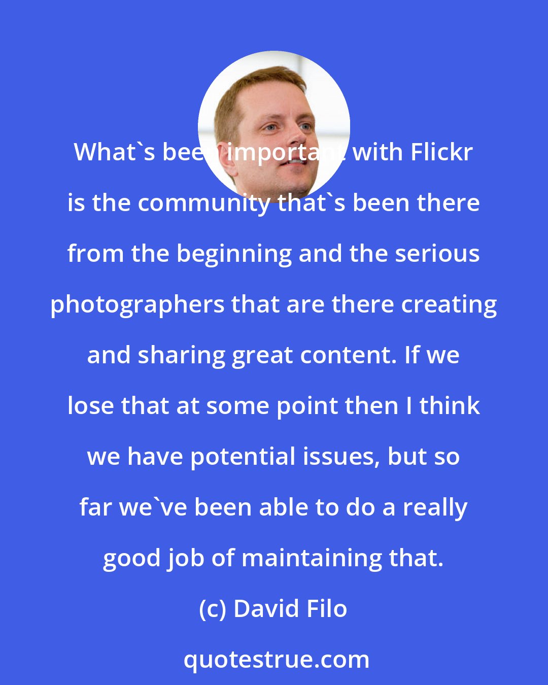 David Filo: What's been important with Flickr is the community that's been there from the beginning and the serious photographers that are there creating and sharing great content. If we lose that at some point then I think we have potential issues, but so far we've been able to do a really good job of maintaining that.