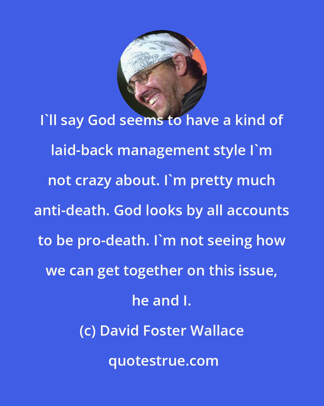 David Foster Wallace: I'll say God seems to have a kind of laid-back management style I'm not crazy about. I'm pretty much anti-death. God looks by all accounts to be pro-death. I'm not seeing how we can get together on this issue, he and I.
