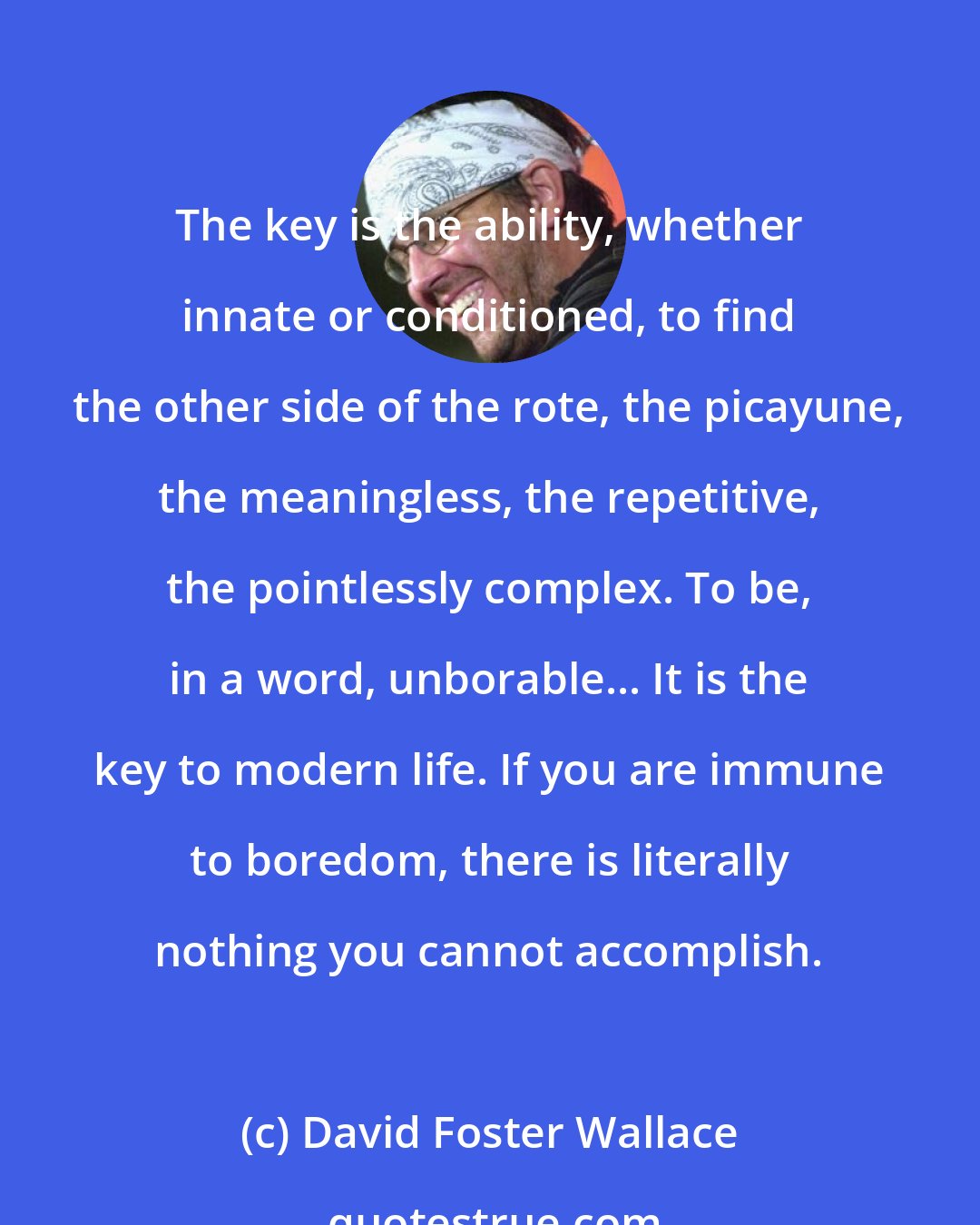 David Foster Wallace: The key is the ability, whether innate or conditioned, to find the other side of the rote, the picayune, the meaningless, the repetitive, the pointlessly complex. To be, in a word, unborable... It is the key to modern life. If you are immune to boredom, there is literally nothing you cannot accomplish.