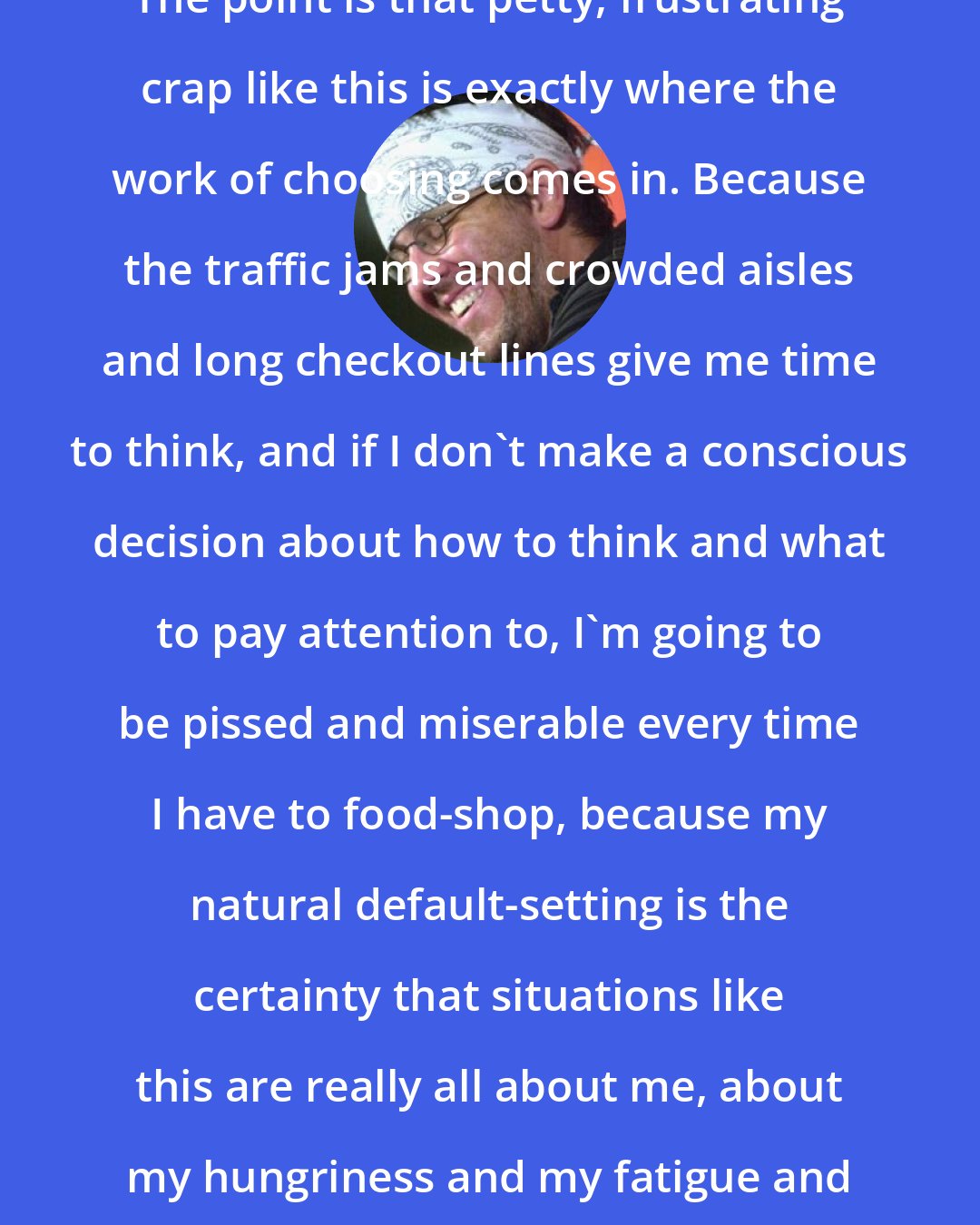 David Foster Wallace: The point is that petty, frustrating crap like this is exactly where the work of choosing comes in. Because the traffic jams and crowded aisles and long checkout lines give me time to think, and if I don't make a conscious decision about how to think and what to pay attention to, I'm going to be pissed and miserable every time I have to food-shop, because my natural default-setting is the certainty that situations like this are really all about me, about my hungriness and my fatigue and my desire to just get home.
