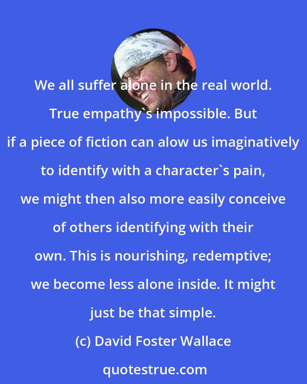David Foster Wallace: We all suffer alone in the real world. True empathy's impossible. But if a piece of fiction can alow us imaginatively to identify with a character's pain, we might then also more easily conceive of others identifying with their own. This is nourishing, redemptive; we become less alone inside. It might just be that simple.