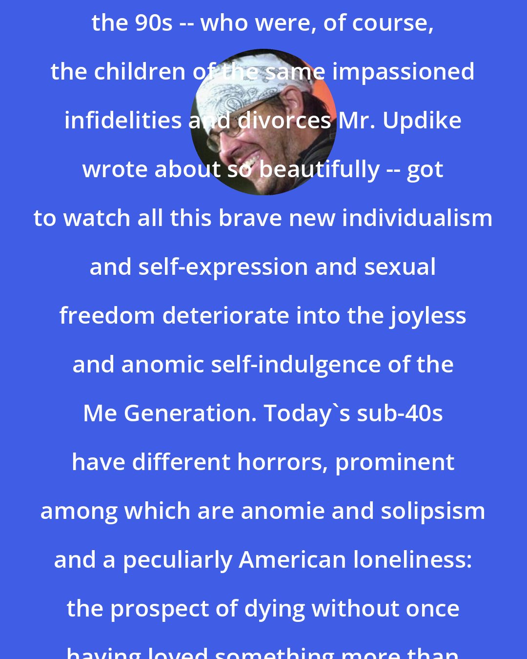 David Foster Wallace: But the young educated adults of the 90s -- who were, of course, the children of the same impassioned infidelities and divorces Mr. Updike wrote about so beautifully -- got to watch all this brave new individualism and self-expression and sexual freedom deteriorate into the joyless and anomic self-indulgence of the Me Generation. Today's sub-40s have different horrors, prominent among which are anomie and solipsism and a peculiarly American loneliness: the prospect of dying without once having loved something more than yourself.