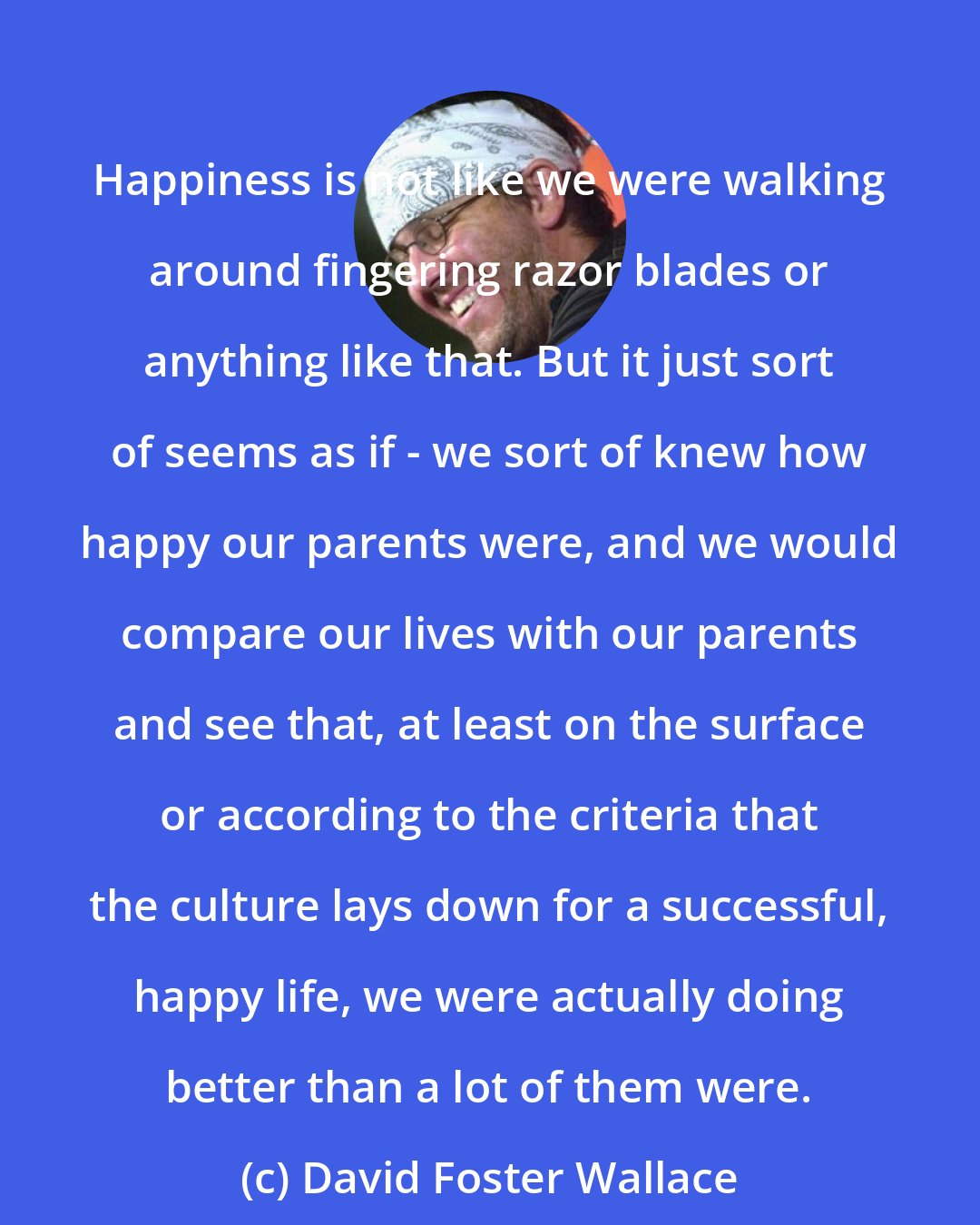 David Foster Wallace: Happiness is not like we were walking around fingering razor blades or anything like that. But it just sort of seems as if - we sort of knew how happy our parents were, and we would compare our lives with our parents and see that, at least on the surface or according to the criteria that the culture lays down for a successful, happy life, we were actually doing better than a lot of them were.