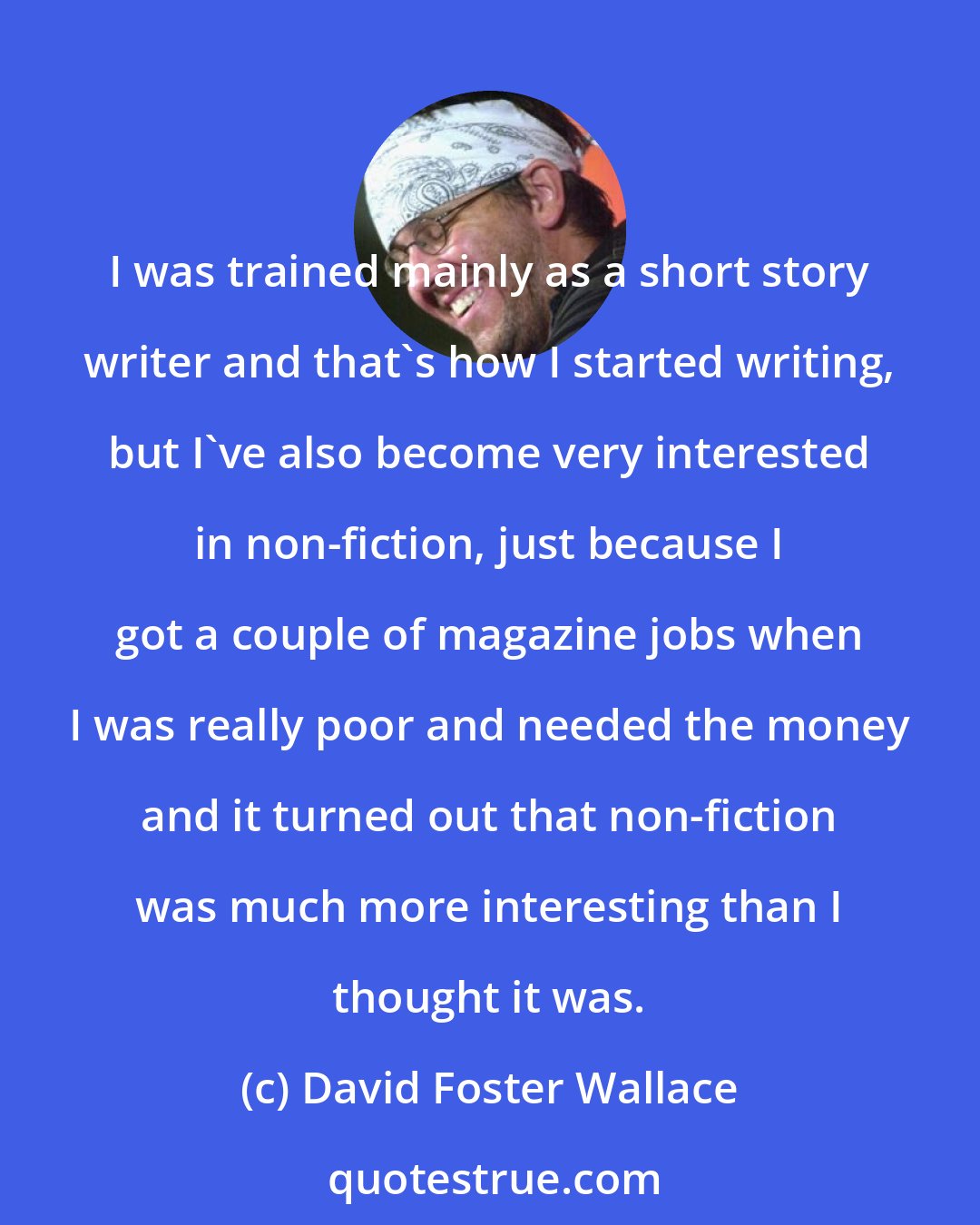 David Foster Wallace: I was trained mainly as a short story writer and that's how I started writing, but I've also become very interested in non-fiction, just because I got a couple of magazine jobs when I was really poor and needed the money and it turned out that non-fiction was much more interesting than I thought it was.