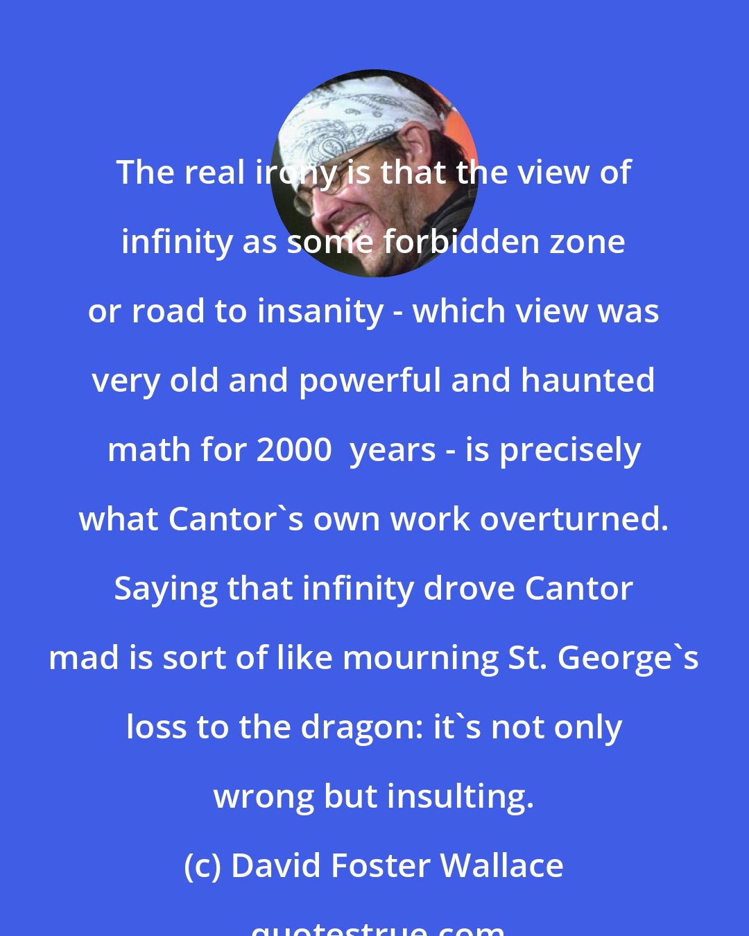 David Foster Wallace: The real irony is that the view of infinity as some forbidden zone or road to insanity - which view was very old and powerful and haunted math for 2000+ years - is precisely what Cantor's own work overturned. Saying that infinity drove Cantor mad is sort of like mourning St. George's loss to the dragon: it's not only wrong but insulting.