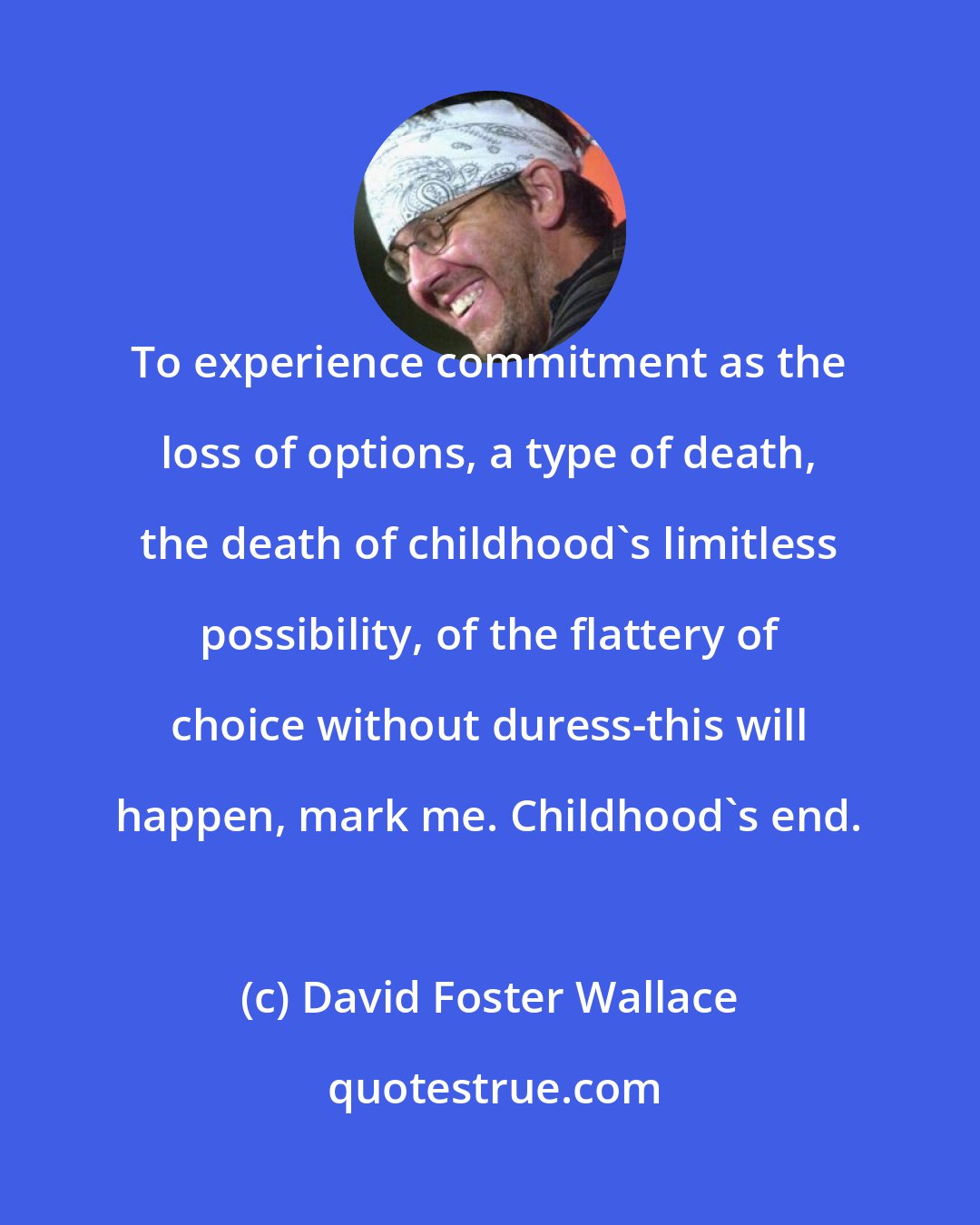 David Foster Wallace: To experience commitment as the loss of options, a type of death, the death of childhood's limitless possibility, of the flattery of choice without duress-this will happen, mark me. Childhood's end.