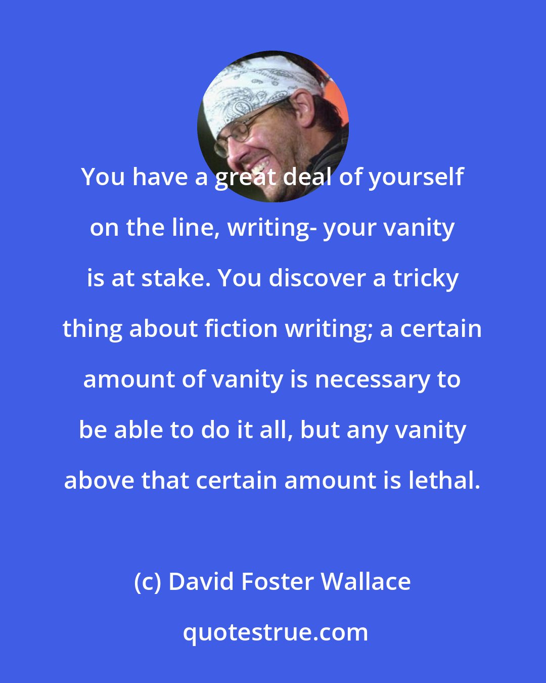 David Foster Wallace: You have a great deal of yourself on the line, writing- your vanity is at stake. You discover a tricky thing about fiction writing; a certain amount of vanity is necessary to be able to do it all, but any vanity above that certain amount is lethal.