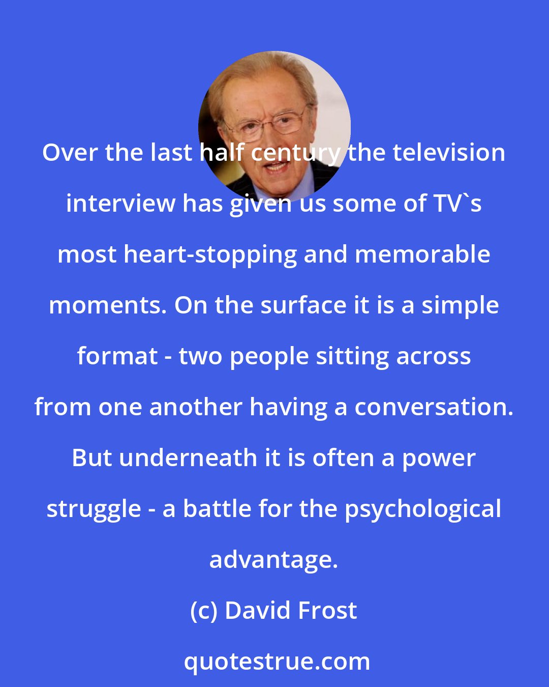 David Frost: Over the last half century the television interview has given us some of TV's most heart-stopping and memorable moments. On the surface it is a simple format - two people sitting across from one another having a conversation. But underneath it is often a power struggle - a battle for the psychological advantage.