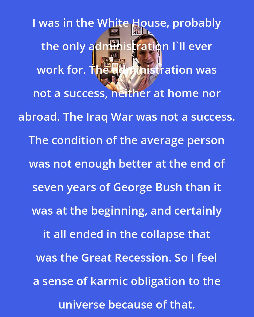 David Frum: I was in the White House, probably the only administration I'll ever work for. The administration was not a success, neither at home nor abroad. The Iraq War was not a success. The condition of the average person was not enough better at the end of seven years of George Bush than it was at the beginning, and certainly it all ended in the collapse that was the Great Recession. So I feel a sense of karmic obligation to the universe because of that.