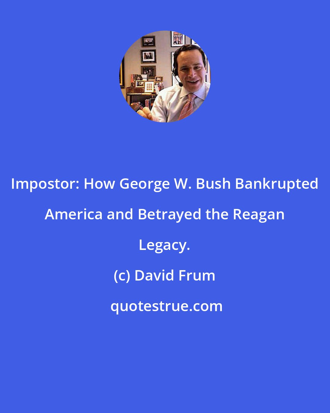 David Frum: Impostor: How George W. Bush Bankrupted America and Betrayed the Reagan Legacy.