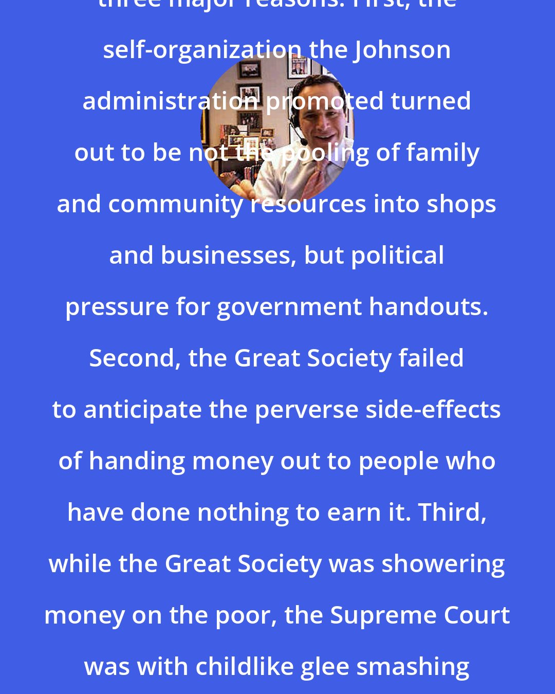 David Frum: The Great Society went wrong for three major reasons. First, the self-organization the Johnson administration promoted turned out to be not the pooling of family and community resources into shops and businesses, but political pressure for government handouts. Second, the Great Society failed to anticipate the perverse side-effects of handing money out to people who have done nothing to earn it. Third, while the Great Society was showering money on the poor, the Supreme Court was with childlike glee smashing to bits traditional methods of maintaining law and order.
