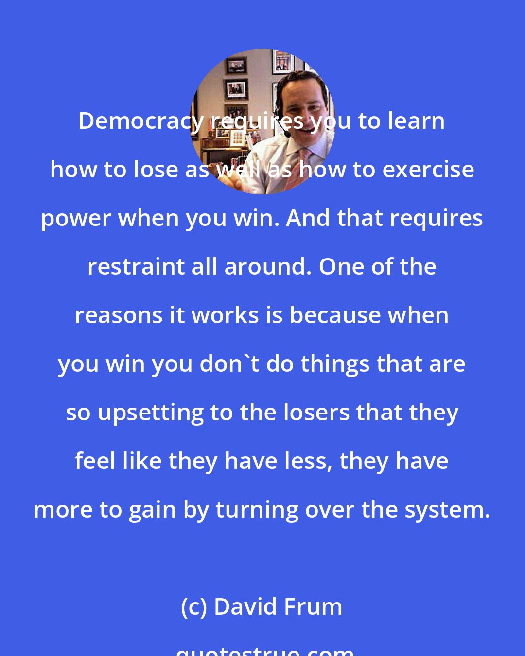 David Frum: Democracy requires you to learn how to lose as well as how to exercise power when you win. And that requires restraint all around. One of the reasons it works is because when you win you don't do things that are so upsetting to the losers that they feel like they have less, they have more to gain by turning over the system.