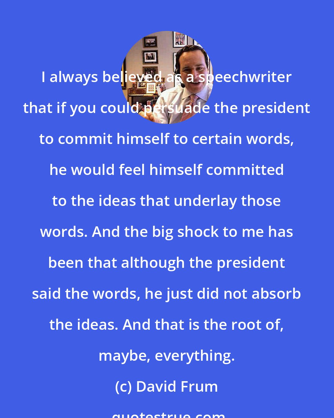 David Frum: I always believed as a speechwriter that if you could persuade the president to commit himself to certain words, he would feel himself committed to the ideas that underlay those words. And the big shock to me has been that although the president said the words, he just did not absorb the ideas. And that is the root of, maybe, everything.