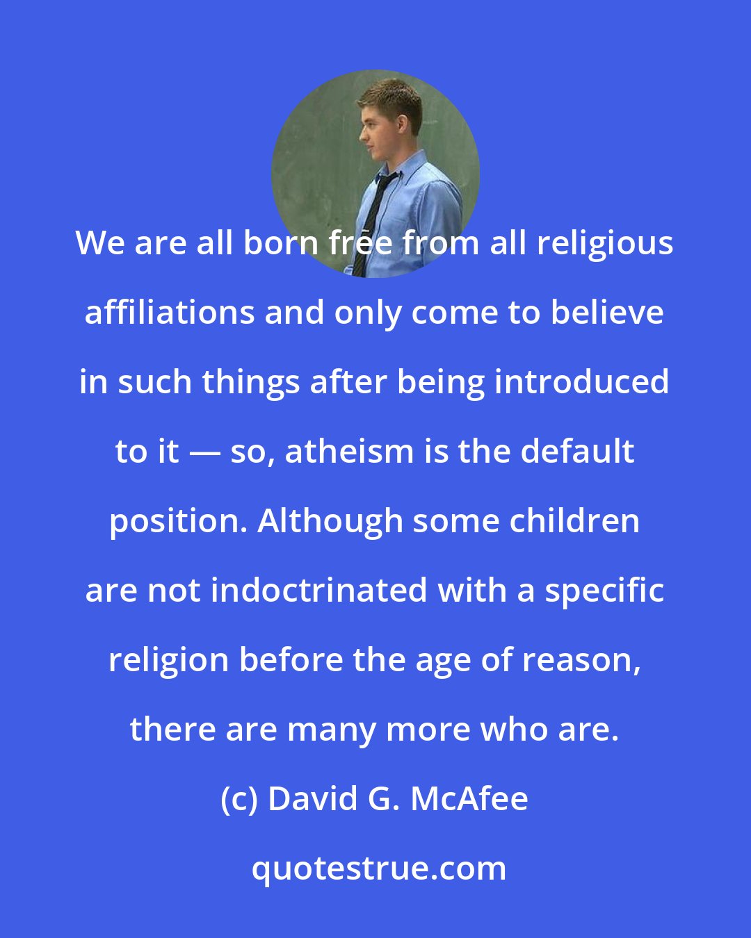 David G. McAfee: We are all born free from all religious affiliations and only come to believe in such things after being introduced to it ― so, atheism is the default position. Although some children are not indoctrinated with a specific religion before the age of reason, there are many more who are.