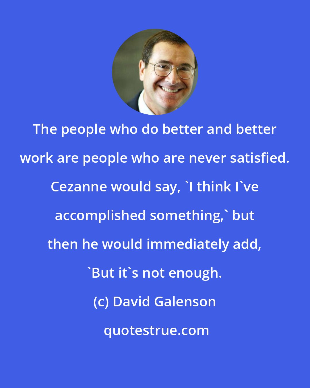 David Galenson: The people who do better and better work are people who are never satisfied. Cezanne would say, 'I think I've accomplished something,' but then he would immediately add, 'But it's not enough.